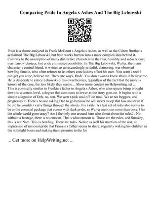 Comparing Pride In Angela s Ashes And The Big Lebowski
Pride is a theme analyzed in Frank McCourt s Angela s Ashes, as well as the Cohen Brother s
acclaimed The Big Lebowski, but both works burrow into a more complex idea behind it.
Contrary to the assumption of many distinctive characters in the two, humility and subservience
may narrow choices, but pride eliminates possibility. In The Big Lebowski, Walter, the main
character s central friend, is written as an exceedingly prideful, clamoring, war obsessed
bowling fanatic, who often refuses to let others conclusions affect his own. You want a toe? I
can get you a toe, believe me. There are ways, Dude. You don t wanna know about, it believe me.
He is desperate to entice Lebowski of his own theories, regardless of the fact that the more is
known of the case, the less likely they seems.... Show more content on Helpwriting.net ...
This is comically similar to Frankie s father in Angela s Ashes, who also rejects being brought
down to a certain level, a degree that continues to lower as the story goes on. It begins with a
simple allegation of Och, no, son. We won t pick coal off the road. We re not beggars, and
progresses to There s no use asking Dad to go because he will never stoop that low and even if
he did he wouldn t carry things through the streets. It s a rule. A clear set of rules also seems to
be in the essential package that comes with dark pride, as Walter mentions more than once, Has
the whole world gone crazy? Am I the only one around here who about about the rules? , No,
without a hostage, there is no ransom. That s what ransom is. Those are the rules. and Smokey,
this is not Nam. This is bowling. There are rules. Notice as well his mention of the war, an
impression of national pride that Frankie s father seems to share, regularly waking his children in
the midnight hours and making them promise to die for
... Get more on HelpWriting.net ...
 