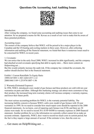 Questions On Accounting And Auditing Issues
Introduction:
After visiting the company, we found some accounting and auditing issues that come to our
attention. So we prepared a memo for Mr. Kovacs as a result of our visit to make him be aware of
these potential problems.
Accounting issues:
The owners of the company believe that WHCL will be poised to be a major player in the
Canadian and the US heating and cooling markets in three years. However, after collecting
information and auditing all the financial statement, we found that there is numerous issues need to
be concerned for WHCL in recent years.
1. Covenants:
We can notice that in the early fiscal 2000, WHCL increased its debt significantly, and the company
had attached several covenants specifying that debt to equity ratio ... Show more content on
Helpwriting.net ...
But this would certainly increase the audit risk. If the company has violated the covenants, the
auditor should disclose that in the financial statement.
Exhibit 1 Current RatioDebt To Equity Ratio
19991347/895=1.505 1420/1257=1.12
20001446/1149=1.251974/1007=1.96
2. Warranty(Estimated Expense):
In 1994, WHCL introduced a new model of gas furnace and these products are sold with ten year
warranties on parts and labor. Although this marketing strategy can attract more customers to buy
their product, the increased long term warranty claims will increase company s warranty expense,
and lower their future profit.
The most serious accounting problem for WHCL is the warranty potential liability. The
increasing liability concern is because WHCL sold a new model of gas furnace with 10 year
warranties in 1994. So we need to consider how much repair costs should be reported in the 2000
financial statements. As we know, cost of repairing each furnace was $150, and there are 30
claims were made. So we need to record 30 x $150=$4500 in warranty expenses in 2000 financial
statement. Another problem for us is the information we currently collect cannot let us make an
accurate estimate. Apparently, WHCL don t want to record too much costs in current period, but
the fact is they require a large amount of accrual. If the estimate is low, then the costs we
... Get more on HelpWriting.net ...
 