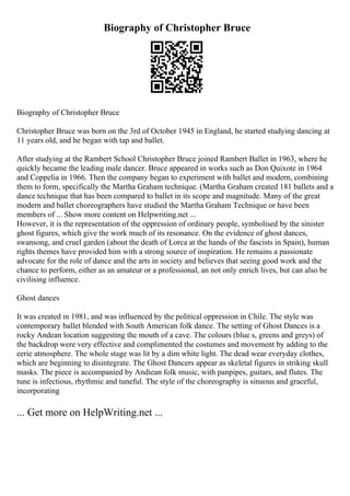 Biography of Christopher Bruce
Biography of Christopher Bruce
Christopher Bruce was born on the 3rd of October 1945 in England, he started studying dancing at
11 years old, and he began with tap and ballet.
After studying at the Rambert School Christopher Bruce joined Rambert Ballet in 1963, where he
quickly became the leading male dancer. Bruce appeared in works such as Don Quixote in 1964
and Coppelia in 1966. Then the company began to experiment with ballet and modern, combining
them to form, specifically the Martha Graham technique. (Martha Graham created 181 ballets and a
dance technique that has been compared to ballet in its scope and magnitude. Many of the great
modern and ballet choreographers have studied the Martha Graham Technique or have been
members of ... Show more content on Helpwriting.net ...
However, it is the representation of the oppression of ordinary people, symbolised by the sinister
ghost figures, which give the work much of its resonance. On the evidence of ghost dances,
swansong, and cruel garden (about the death of Lorca at the hands of the fascists in Spain), human
rights themes have provided him with a strong source of inspiration. He remains a passionate
advocate for the role of dance and the arts in society and believes that seeing good work and the
chance to perform, either as an amateur or a professional, an not only enrich lives, but can also be
civilising influence.
Ghost dances
It was created in 1981, and was influenced by the political oppression in Chile. The style was
contemporary ballet blended with South American folk dance. The setting of Ghost Dances is a
rocky Andean location suggesting the mouth of a cave. The colours (blue s, greens and greys) of
the backdrop were very effective and complimented the costumes and movement by adding to the
eerie atmosphere. The whole stage was lit by a dim white light. The dead wear everyday clothes,
which are beginning to disintegrate. The Ghost Dancers appear as skeletal figures in striking skull
masks. The piece is accompanied by Andiean folk music, with panpipes, guitars, and flutes. The
tune is infectious, rhythmic and tuneful. The style of the choreography is sinuous and graceful,
incorporating
... Get more on HelpWriting.net ...
 