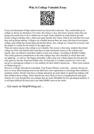Why Is College Valuable Essay
Every year thousands of high school seniors are faced with a decision. They could either go to
college or choose an alternative. For some, this choice is easy, they know exactly where they are
going and exactly how to do it. Others not so much. Some students try really hard to get into
certain colleges and they don t, others just quite literally don t know what to do with their lives and
they end up doing nothing. Collegeis not valuable because there are many jobs that do not require
college, and college has caused drug and alcohol abuse, also, college isn t meant for everyone, and
the people it s meant for are mainly in the upper class.
There are many reasons why college is not valuable. One reason is that many students that attend
college are from rich families that send them on trips and donate money to the colleges and
mainly, they can afford to send their child to a four year college. According to Richard Vedder,
They make generous contributions to the elite colleges they once attended, to which their kids
are applying... as well as, The biggest absurdity is that a four year college degree has become the
only gateway into the American middle class. So basically if a student s parent isn t rich or did
not go to a prestigious college it is very unlikely for their child to attend one. ... Show more content
on Helpwriting.net ...
However, College Adventures Consultant, Tam Warner Minton, wrote that, ...parents who do not
have to worry about keeping food on the table have more opportunity to encourage their children s
academic studies. Parents who have a college education are more likely to spend time talking with
their children about college. These families are more likely to live in a neighborhood with good
schools. So, even though there are colleges that are more affordable for less advantaged students, it
is still quite difficult for them and it just adds MORE stress to the whole
... Get more on HelpWriting.net ...
 