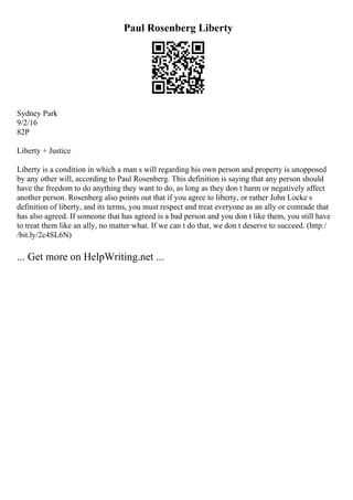 Paul Rosenberg Liberty
Sydney Park
9/2/16
82P
Liberty + Justice
Liberty is a condition in which a man s will regarding his own person and property is unopposed
by any other will, according to Paul Rosenberg. This definition is saying that any person should
have the freedom to do anything they want to do, as long as they don t harm or negatively affect
another person. Rosenberg also points out that if you agree to liberty, or rather John Locke s
definition of liberty, and its terms, you must respect and treat everyone as an ally or comrade that
has also agreed. If someone that has agreed is a bad person and you don t like them, you still have
to treat them like an ally, no matter what. If we can t do that, we don t deserve to succeed. (http:/
/bit.ly/2c4SL6N)
... Get more on HelpWriting.net ...
 