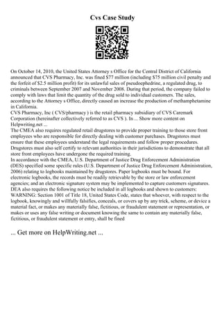 Cvs Case Study
On October 14, 2010, the United States Attorney s Office for the Central District of California
announced that CVS Pharmacy, Inc. was fined $77 million (including $75 million civil penalty and
the forfeit of $2.5 million profit) for its unlawful sales of pseudoephedrine, a regulated drug, to
criminals between September 2007 and November 2008. During that period, the company failed to
comply with laws that limit the quantity of the drug sold to individual customers. The sales,
according to the Attorney s Office, directly caused an increase the production of methamphetamine
in California.
CVS Pharmacy, Inc ( CVS/pharmacy ) is the retail pharmacy subsidiary of CVS Caremark
Corporation (hereinafter collectively referred to as CVS ). In ... Show more content on
Helpwriting.net ...
The CMEA also requires regulated retail drugstores to provide proper training to those store front
employees who are responsible for directly dealing with customer purchases. Drugstores must
ensure that these employees understand the legal requirements and follow proper procedures.
Drugstores must also self certify to relevant authorities in their jurisdictions to demonstrate that all
store front employees have undergone the required training.
In accordance with the CMEA, U.S. Department of Justice Drug Enforcement Administration
(DES) specified some specific rules (U.S. Department of Justice Drug Enforcement Administration,
2006) relating to logbooks maintained by drugstores. Paper logbooks must be bound. For
electronic logbooks, the records must be readily retrievable by the store or law enforcement
agencies; and an electronic signature system may be implemented to capture customers signatures.
DEA also requires the following notice be included in all logbooks and shown to customers:
WARNING: Section 1001 of Title 18, United States Code, states that whoever, with respect to the
logbook, knowingly and willfully falsifies, conceals, or covers up by any trick, scheme, or device a
material fact, or makes any materially false, fictitious, or fraudulent statement or representation, or
makes or uses any false writing or document knowing the same to contain any materially false,
fictitious, or fraudulent statement or entry, shall be fined
... Get more on HelpWriting.net ...
 