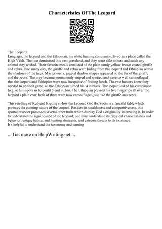 Characteristics Of The Leopard
The Leopard
Long ago, the leopard and the Ethiopian, his white hunting companion, lived in a place called the
High Veldt. The two dominated this vast grassland, and they were able to hunt and catch any
animal they wished. Their favorite meals consisted of the plain sandy yellow brown coated giraffe
and zebra. One sunny day, the giraffe and zebra were hiding from the leopard and Ethiopian within
the shadows of the trees. Mysteriously, jagged shadow shapes appeared on the fur of the giraffe
and the zebra. The prey became permanently striped and spotted and were so well camouflaged
that the leopard and Ethiopian were now incapable of finding lunch. The two hunters knew they
needed to up their game, so the Ethiopian turned his skin black. The leopard asked his companion
to give him spots so he could blend in, too. The Ethiopian pressed his five fingertips all over the
leopard s plain coat; both of them were now camouflaged just like the giraffe and zebra.
This retelling of Rudyard Kipling s How the Leopard Got His Spots is a fanciful fable which
portrays the cunning nature of the leopard. Besides its stealthiness and competitiveness, this
spotted wonder possesses several other traits which display God s originality in creating it. In order
to understand the significance of the leopard, one must understand its physical characteristics and
behavior, unique habitat and hunting strategies, and extreme threats to its existence.
It s helpful to understand the taxonomy and naming
... Get more on HelpWriting.net ...
 