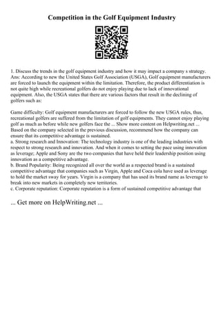 Competition in the Golf Equipment Industry
1. Discuss the trends in the golf equipment industry and how it may impact a company s strategy.
Ans: According to new the United States Golf Association (USGA), Golf equipment manufacturers
are forced to launch the equipment within the limitation. Therefore, the product differentiation is
not quite high while recreational golfers do not enjoy playing due to lack of innovational
equipment. Also, the USGA states that there are various factors that result in the declining of
golfers such as:
Game difficulty: Golf equipment manufacturers are forced to follow the new USGA rules, thus,
recreational golfers are suffered from the limitation of golf equipments. They cannot enjoy playing
golf as much as before while new golfers face the ... Show more content on Helpwriting.net ...
Based on the company selected in the previous discussion, recommend how the company can
ensure that its competitive advantage is sustained.
a. Strong research and Innovation: The technology industry is one of the leading industries with
respect to strong research and innovation. And when it comes to setting the pace using innovation
as leverage; Apple and Sony are the two companies that have held their leadership position using
innovation as a competitive advantage.
b. Brand Popularity: Being recognized all over the world as a respected brand is a sustained
competitive advantage that companies such as Virgin, Apple and Coca cola have used as leverage
to hold the market sway for years. Virgin is a company that has used its brand name as leverage to
break into new markets in completely new territories.
c. Corporate reputation: Corporate reputation is a form of sustained competitive advantage that
... Get more on HelpWriting.net ...
 