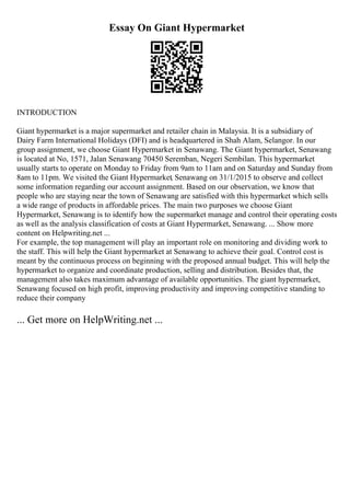 Essay On Giant Hypermarket
INTRODUCTION
Giant hypermarket is a major supermarket and retailer chain in Malaysia. It is a subsidiary of
Dairy Farm International Holidays (DFI) and is headquartered in Shah Alam, Selangor. In our
group assignment, we choose Giant Hypermarket in Senawang. The Giant hypermarket, Senawang
is located at No, 1571, Jalan Senawang 70450 Seremban, Negeri Sembilan. This hypermarket
usually starts to operate on Monday to Friday from 9am to 11am and on Saturday and Sunday from
8am to 11pm. We visited the Giant Hypermarket, Senawang on 31/1/2015 to observe and collect
some information regarding our account assignment. Based on our observation, we know that
people who are staying near the town of Senawang are satisfied with this hypermarket which sells
a wide range of products in affordable prices. The main two purposes we choose Giant
Hypermarket, Senawang is to identify how the supermarket manage and control their operating costs
as well as the analysis classification of costs at Giant Hypermarket, Senawang. ... Show more
content on Helpwriting.net ...
For example, the top management will play an important role on monitoring and dividing work to
the staff. This will help the Giant hypermarket at Senawang to achieve their goal. Control cost is
meant by the continuous process on beginning with the proposed annual budget. This will help the
hypermarket to organize and coordinate production, selling and distribution. Besides that, the
management also takes maximum advantage of available opportunities. The giant hypermarket,
Senawang focused on high profit, improving productivity and improving competitive standing to
reduce their company
... Get more on HelpWriting.net ...
 