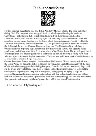 The Killer Angels Quotes
For this summer, I decided to read The Killer Angels by Michael Shaara. The book took place
during Civil War times and went into good detail on what happened during the battles at
Gettysburg. The first quote that I found interesting was from the Union Colonel Joshua
Lawrence Chamberlain. The fact of slavery upon this incredibly beautiful new clean earth was
appalling, but more even than that was the horror of old Europe, the curse of nobility, which the
South was transplanting to new soil (Shaara 27). This quote was significant because it described
the feelings of the average Union soldier towards slavery. The Union fought to end slavery
because as shown by people like Chamberlain, they believed that slavery was against a man s
good nature and did not want it to effect the new land of the United States. The second quote that I
found significant was another quote from Chamberlain on how he describes a young black man
who was injured from escaping his slave master. The man was really very black. Chamberlain felt an
... Show more content on Helpwriting.net ...
General Longstreet felt that the plan Lee formed would ultimately fail and cause a major loss to
the Union Army. He brought it to Lee s attention only once, but Lee told Longstreet with the help
of him and other strong generals including Pettigrew, Trimble, Pickett, and Armistead, they could
cut the Union army in half and force them to retreat. Unlike Longstreet, Lee never looked at the
consequences of pulling this risky attack. Longstreet, feeling guilty for trying to stop Lee s
overconfidence, decides to compromise and go along with Lee s plan since he has a sacred bond
with him. Eventually, Longstreet s predictions came true and the strategy was a failure. Despite the
fatal casualties to Longstreet s fellow Generals, he couldn t bare himself to turn against
... Get more on HelpWriting.net ...
 