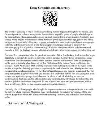 Essay Genocide and Modernity
The crime of genocide is one of the most devastating human tragedies throughout the history. And
the word genocide refers to an organised destruction to a specific group of people who belongs to
the same culture, ethnic, racial, religious, or national group often in a war situation. Similar to mass
killing, where anyone who is related to the particular group regardless their age, gender and ethnic
background becomes the killing targets, genocideinvolves in more depth towards destroying people
s identity and it usually consists a fine thorough plan prearranged in order to demolish the
unwanted group due to political reasons mostly. While the term genocide had only been created
recently in 1943 by Raphael Lemkin, a Polish Jewish legal... Show more content on Helpwriting.net
...
From the first colony established for penal settlement in 1788 at Port Jackson, it all seemed to begin
peacefully in the start. In reality, as the white settlers expands their territories with more colonies
established, those movements destroyed not only the lives but also the trusts from the aborigines,
unlike such as initially when Governor Arthur Phillip issued the Letters Patent establishing the
colony of South Australia in 1836 with the confidence that nothing should affect the rights of the
natives in regard to their enjoyment or occupation of the land . Over the past, Aborigines had their
own complex social organisation, yet they had different language and customs in various tribes but
have managed to live peacefully with one another. Still the British settlers saw the Aborigines as an
inferior and a primitive group, simply because they have a lack of what they are used to,
westernization. Such as a visible administration and therefore, they introduced the nation state and
complex political institutions along with the rise of new class, race, and gender concepts, which
these are all parts of the preface towards modernity and civilisation.
Ironically, the civilised people who brought the improvements could not cope to live in peace with
the natives, where countless Aboriginal lives vanished under the superior governance of the new
settlers. Regardless which part of the continent including Tasmania, the history has shown many
unfair
... Get more on HelpWriting.net ...
 