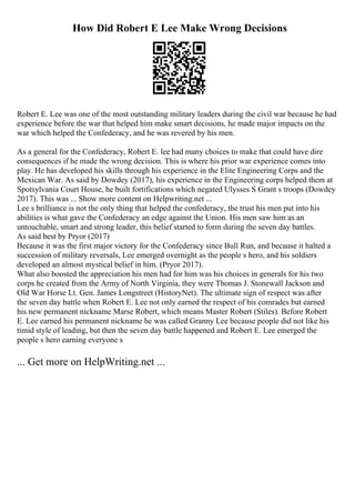 How Did Robert E Lee Make Wrong Decisions
Robert E. Lee was one of the most outstanding military leaders during the civil war because he had
experience before the war that helped him make smart decisions, he made major impacts on the
war which helped the Confederacy, and he was revered by his men.
As a general for the Confederacy, Robert E. lee had many choices to make that could have dire
consequences if he made the wrong decision. This is where his prior war experience comes into
play. He has developed his skills through his experience in the Elite Engineering Corps and the
Mexican War. As said by Dowdey (2017), his experience in the Engineering corps helped them at
Spotsylvania Court House, he built fortifications which negated Ulysses S Grant s troops (Dowdey
2017). This was ... Show more content on Helpwriting.net ...
Lee s brilliance is not the only thing that helped the confederacy, the trust his men put into his
abilities is what gave the Confederacy an edge against the Union. His men saw him as an
untouchable, smart and strong leader, this belief started to form during the seven day battles.
As said best by Pryor (2017)
Because it was the first major victory for the Confederacy since Bull Run, and because it halted a
succession of military reversals, Lee emerged overnight as the people s hero, and his soldiers
developed an almost mystical belief in him. (Pryor 2017).
What also boosted the appreciation his men had for him was his choices in generals for his two
corps he created from the Army of North Virginia, they were Thomas J. Stonewall Jackson and
Old War Horse Lt. Gen. James Longstreet (HistoryNet). The ultimate sign of respect was after
the seven day battle when Robert E. Lee not only earned the respect of his comrades but earned
his new permanent nickname Marse Robert, which means Master Robert (Stiles). Before Robert
E. Lee earned his permanent nickname he was called Granny Lee because people did not like his
timid style of leading, but then the seven day battle happened and Robert E. Lee emerged the
people s hero earning everyone s
... Get more on HelpWriting.net ...
 