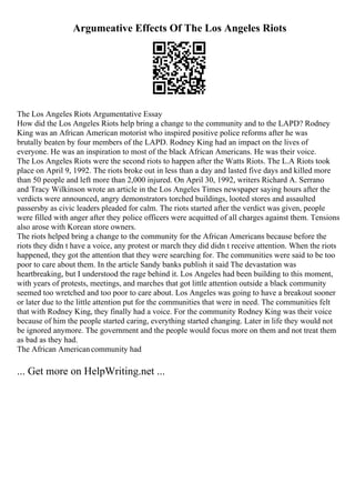 Argumeative Effects Of The Los Angeles Riots
The Los Angeles Riots Argumentative Essay
How did the Los Angeles Riots help bring a change to the community and to the LAPD? Rodney
King was an African American motorist who inspired positive police reforms after he was
brutally beaten by four members of the LAPD. Rodney King had an impact on the lives of
everyone. He was an inspiration to most of the black African Americans. He was their voice.
The Los Angeles Riots were the second riots to happen after the Watts Riots. The L.A Riots took
place on April 9, 1992. The riots broke out in less than a day and lasted five days and killed more
than 50 people and left more than 2,000 injured. On April 30, 1992, writers Richard A. Serrano
and Tracy Wilkinson wrote an article in the Los Angeles Times newspaper saying hours after the
verdicts were announced, angry demonstrators torched buildings, looted stores and assaulted
passersby as civic leaders pleaded for calm. The riots started after the verdict was given, people
were filled with anger after they police officers were acquitted of all charges against them. Tensions
also arose with Korean store owners.
The riots helped bring a change to the community for the African Americans because before the
riots they didn t have a voice, any protest or march they did didn t receive attention. When the riots
happened, they got the attention that they were searching for. The communities were said to be too
poor to care about them. In the article Sandy banks publish it said The devastation was
heartbreaking, but I understood the rage behind it. Los Angeles had been building to this moment,
with years of protests, meetings, and marches that got little attention outside a black community
seemed too wretched and too poor to care about. Los Angeles was going to have a breakout sooner
or later due to the little attention put for the communities that were in need. The communities felt
that with Rodney King, they finally had a voice. For the community Rodney King was their voice
because of him the people started caring, everything started changing. Later in life they would not
be ignored anymore. The government and the people would focus more on them and not treat them
as bad as they had.
The African Americancommunity had
... Get more on HelpWriting.net ...
 