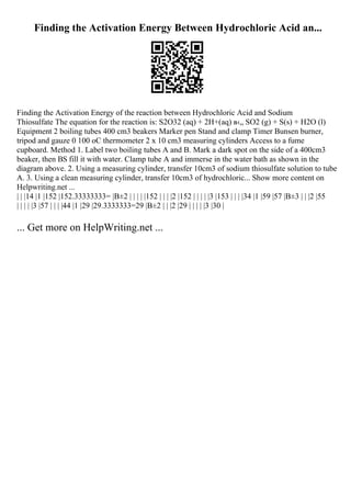 Finding the Activation Energy Between Hydrochloric Acid an...
Finding the Activation Energy of the reaction between Hydrochloric Acid and Sodium
Thiosulfate The equation for the reaction is: S2O32 (aq) + 2H+(aq) в‹„ SO2 (g) + S(s) + H2O (l)
Equipment 2 boiling tubes 400 cm3 beakers Marker pen Stand and clamp Timer Bunsen burner,
tripod and gauze 0 100 oC thermometer 2 x 10 cm3 measuring cylinders Access to a fume
cupboard. Method 1. Label two boiling tubes A and B. Mark a dark spot on the side of a 400cm3
beaker, then ВЅ fill it with water. Clamp tube A and immerse in the water bath as shown in the
diagram above. 2. Using a measuring cylinder, transfer 10cm3 of sodium thiosulfate solution to tube
A. 3. Using a clean measuring cylinder, transfer 10cm3 of hydrochloric... Show more content on
Helpwriting.net ...
| | |14 |1 |152 |152.33333333= |В±2 | | | | |152 | | | |2 |152 | | | | |3 |153 | | | |34 |1 |59 |57 |В±3 | | |2 |55
| | | | |3 |57 | | | |44 |1 |29 |29.3333333=29 |В±2 | | |2 |29 | | | | |3 |30 |
... Get more on HelpWriting.net ...
 