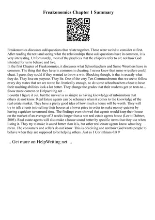 Freakonomics Chapter 1 Summary
Freakonomics discusses odd questions that relate together. These were weird to consider at first.
After reading the text and seeing what the relationships these odd questions have in common, it is
very interesting. Unfortunately, most of the practices that the chapters refer to are not how God
intended for us to behave and live.
In the first Chapter of Freakonomics, it discusses what Schoolteachers and Sumo Wrestlers have in
common. The thing that they have in common is cheating. I never knew that sumo wrestlers could
cheat. I guess they could if they wanted to throw a win. Shocking though, is that is exactly what
they do. They lose on purpose. They lie. One of the very Ten Commandments that we are to follow
every day states that we are not to lie. Ironically enough, so do some schoolteachers cheat to have
their teaching abilities look a lot better. They change the grades that their students get on tests to...
Show more content on Helpwriting.net ...
I couldn t figure it out, but the answer is as simple as having knowledge of information that
others do not know. Real Estate agents can be schemers when it comes to the knowledge of the
real estate market. They have a pretty good idea of how much a house will be worth. They will
try to talk clients into selling their houses at a lower price in order to make money quicker by
having a quicker turnaround time. The findings even showed that agents would keep their house
on the market of an average of 3 weeks longer than a non real estate agents house (Levitt Dubner,
2005). Real estate agents will also make a house sound better by specific terms that they use when
listing it. They try to make it sound better than it is, but other real estate agents know what they
mean. The consumers and sellers do not know. This is deceiving and not how God wants people to
behave when they are supposed to be helping others. Just as 1 Corinthians 6:8 9
... Get more on HelpWriting.net ...
 
