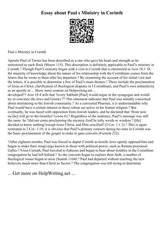 Essay about Paul s Ministry in Corinth
Paul s Ministry in Corinth
Apostle Paul of Tarsus has been described as a one who gave his heart and strength as he
ministered to each flock (Moore 115). This description is definitely applicable to Paul?s ministry in
Corinth.? Though Paul?s ministry began with a visit to Corinth that is chronicled in Acts 18:1 18,
the majority of knowledge about the nature of his relationship with the Corinthians comes from the
letters that he wrote to them after his departure.? By examining the account of his initial visit and
the letters, it is possible to determine a few of Paul?s main themes.? These include the proclamation
of Jesus as Christ, clarification of theological disputes in I Corinthians, and Paul?s own authenticity
as an apostle in ... Show more content on Helpwriting.net ...
developed?? Acts 18:4 tells that ?every Sabbath [Paul] would argue in the synagogue and would
try to convince the Jews and Greeks.?? This statement indicates that Paul was initially concerned
about ministering to the Jewish community.? As a converted Pharisee, it is understandable why
Paul would have a certain interest in those whom are active in his former religion.? But
eventually, he was faced with opposition from Jewish leaders, and he declared that ?from now
on [he] will go to the Gentiles? (verse 6).? Regardless of the audience, Paul?s message was still
the same: he ?did not come proclaiming the mystery God?in lofty words or wisdom.? [He]
decided to know nothing?except Jesus Christ, and Him crucified? (I Cor. 1:1 2).? This is again
reiterated in 2 Cor. 1:19; it is obvious that Paul?s primary concern during his time in Corinth was
the basic proclamation of the gospel in order to gain converts (Furnish 232).
?After eighteen months, Paul was forced to depart Corinth as hostile Jews openly opposed him and
began to make their misgivings known to those with political power, such as Roman proconsul
Gallio.? From Corinth, Paul traveled to Ephesus and began to hear about troubles in the Corinthian
congregation he had left behind.? As the converts began to explore their faith, a number of
theological issues began to arise (Soards 1164).? Paul had departed without teaching the new
believers much more than Christ as Savior.? The congregation was left trying to determine
... Get more on HelpWriting.net ...
 