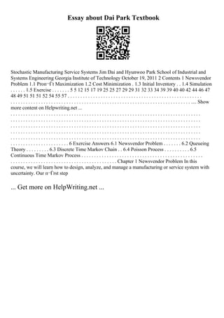 Essay about Dai Park Textbook
Stochastic Manufacturing Service Systems Jim Dai and Hyunwoo Park School of Industrial and
Systems Engineering Georgia Institute of Technology October 19, 2011 2 Contents 1 Newsvendor
Problem 1.1 Proп¬Ѓt Maximization 1.2 Cost Minimization . 1.3 Initial Inventory . . 1.4 Simulation
. . . . . . 1.5 Exercise . . . . . . . 5 5 12 15 17 19 25 25 27 29 29 31 32 33 34 39 39 40 40 42 44 46 47
48 49 51 51 51 52 54 55 57 . . . . . . . . . . . . . . . . . . . . . . . . . . . . . . . . . . . . . . . . . . . . . . . . . . . . .
. . . . . . . . . . . . . . . . . . . . . . . . . . . . . . . . . . . . . . . . . . . . . . . . . . . . . . . . . . . . . . . . . . . . . . . .... Show
more content on Helpwriting.net ...
. . . . . . . . . . . . . . . . . . . . . . . . . . . . . . . . . . . . . . . . . . . . . . . . . . . . . . . . . . . . . . . . . . . . . . . . . . .
. . . . . . . . . . . . . . . . . . . . . . . . . . . . . . . . . . . . . . . . . . . . . . . . . . . . . . . . . . . . . . . . . . . . . . . . . . .
. . . . . . . . . . . . . . . . . . . . . . . . . . . . . . . . . . . . . . . . . . . . . . . . . . . . . . . . . . . . . . . . . . . . . . . . . . .
. . . . . . . . . . . . . . . . . . . . . . . . . . . . . . . . . . . . . . . . . . . . . . . . . . . . . . . . . . . . . . . . . . . . . . . . . . .
. . . . . . . . . . . . . . . . . . . . . . . . . . . . . . . . . . . . . . . . . . . . . . . . . . . . . . . . . . . . . . . . . . . . . . . . . . .
. . . . . . . . . . . . . . . . . . . . . . . 6 Exercise Answers 6.1 Newsvendor Problem . . . . . . . 6.2 Queueing
Theory . . . . . . . . . 6.3 Discrete Time Markov Chain . . 6.4 Poisson Process . . . . . . . . . . 6.5
Continuous Time Markov Process . . . . . . . . . . . . . . . . . . . . . . . . . . . . . . . . . . . . . . . . . . . . . . . .
. . . . . . . . . . . . . . . . . . . . . . . . . . . . . . . . . . . . . . . . . . Chapter 1 Newsvendor Problem In this
course, we will learn how to design, analyze, and manage a manufacturing or service system with
uncertainty. Our п¬Ѓrst step
... Get more on HelpWriting.net ...
 