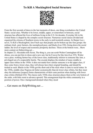To Kill A Mockingbird Social Structure
From the first seconds of dawn to the last moments of dawn, one thing overshadows the United
States: social class. Whether it be lower, middle, upper, or somewhere in between, social
structure has affected the lives of millions living in the U.S. for decades. Everyday life in the
United States is shaped by the complex social structure. Numerous social classes divided and
organized the citizens of Southern towns in the early to mid twentieth century. In Harper Lee s
novel, To Kill a Mockingbird, Jem Finch says that people can be broken up into four groups: the
ordinary kind , poor farmers, the unemployed poor, and blacks (Lee 258). Going down the social
ladder, the level of respect and economic prosperity declines. Those at the bottom were... Show
more content on Helpwriting.net ...
In chapter 23, Alexandra tells Scout, The thing is, you can scrub Walter Cunningham till he
shines, you can put him in shoes and a new suit, but he ll never be like Jem (Lee 255). Walter
was a poor, working farmer boy of the lower class, traditionally inferior to someone like Jem, a
privileged son of a respectable family. The excerpt displays the mindset of many middle to
upper class whites in the 1930s: it does not matter how similar someone is to the upper class, if
they come from a lower class, they will always have their original branding, and should be
treated as such. Blacks in the 1930s got the short end of the stick when it came to social status. In
the 1930s, middle class Negroes do better economically than do lower class whites, but they must
obey the deference [respect] forms characteristic of their caste position when dealing with lower
class whites (Dollard 252). The classic early 1930s class structure places them at the very bottom of
the order, with little room to advance upward. This arrangement kept the white community in a
position of power. One s background dictated where they stood
... Get more on HelpWriting.net ...
 