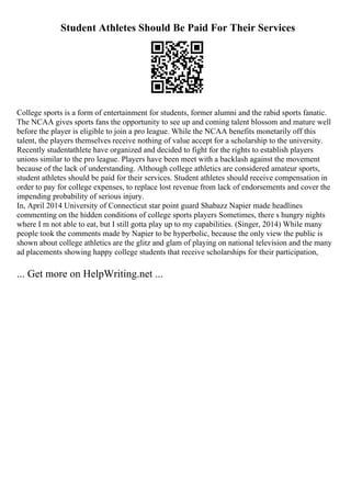 Student Athletes Should Be Paid For Their Services
College sports is a form of entertainment for students, former alumni and the rabid sports fanatic.
The NCAA gives sports fans the opportunity to see up and coming talent blossom and mature well
before the player is eligible to join a pro league. While the NCAA benefits monetarily off this
talent, the players themselves receive nothing of value accept for a scholarship to the university.
Recently studentathlete have organized and decided to fight for the rights to establish players
unions similar to the pro league. Players have been meet with a backlash against the movement
because of the lack of understanding. Although college athletics are considered amateur sports,
student athletes should be paid for their services. Student athletes should receive compensation in
order to pay for college expenses, to replace lost revenue from lack of endorsements and cover the
impending probability of serious injury.
In, April 2014 University of Connecticut star point guard Shabazz Napier made headlines
commenting on the hidden conditions of college sports players Sometimes, there s hungry nights
where I m not able to eat, but I still gotta play up to my capabilities. (Singer, 2014) While many
people took the comments made by Napier to be hyperbolic, because the only view the public is
shown about college athletics are the glitz and glam of playing on national television and the many
ad placements showing happy college students that receive scholarships for their participation,
... Get more on HelpWriting.net ...
 