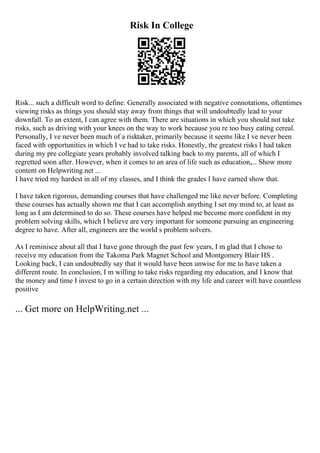 Risk In College
Risk... such a difficult word to define. Generally associated with negative connotations, oftentimes
viewing risks as things you should stay away from things that will undoubtedly lead to your
downfall. To an extent, I can agree with them. There are situations in which you should not take
risks, such as driving with your knees on the way to work because you re too busy eating cereal.
Personally, I ve never been much of a risktaker, primarily because it seems like I ve never been
faced with opportunities in which I ve had to take risks. Honestly, the greatest risks I had taken
during my pre collegiate years probably involved talking back to my parents, all of which I
regretted soon after. However, when it comes to an area of life such as education,... Show more
content on Helpwriting.net ...
I have tried my hardest in all of my classes, and I think the grades I have earned show that.
I have taken rigorous, demanding courses that have challenged me like never before. Completing
these courses has actually shown me that I can accomplish anything I set my mind to, at least as
long as I am determined to do so. These courses have helped me become more confident in my
problem solving skills, which I believe are very important for someone pursuing an engineering
degree to have. After all, engineers are the world s problem solvers.
As I reminisce about all that I have gone through the past few years, I m glad that I chose to
receive my education from the Takoma Park Magnet School and Montgomery Blair HS .
Looking back, I can undoubtedly say that it would have been unwise for me to have taken a
different route. In conclusion, I m willing to take risks regarding my education, and I know that
the money and time I invest to go in a certain direction with my life and career will have countless
positive
... Get more on HelpWriting.net ...
 