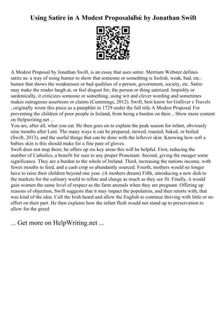 Using Satire in A Modest ProposalвЂќ by Jonathan Swift
A Modest Proposal by Jonathan Swift, is an essay that uses satire. Merriam Webster defines
satire as: a way of using humor to show that someone or something is foolish, weak, bad, etc.:
humor that shows the weaknesses or bad qualities of a person, government, society, etc. Satire
may make the reader laugh at, or feel disgust for, the person or thing satirized. Impishly or
sardonically, it criticizes someone or something, using wit and clever wording and sometimes
makes outrageous assertions or claims (Cummings, 2012). Swift, best know for Gulliver s Travels
, originally wrote this piece as a pamphlet in 1729 under the full title A Modest Proposal: For
preventing the children of poor people in Ireland, from being a burden on their... Show more content
on Helpwriting.net ...
You are, after all, what you eat. He then goes on to explain the peak season for infant, obviously
nine months after Lent. The many ways it can be prepared, stewed, roasted, baked, or boiled
(Swift, 2013), and the useful things that can be done with the leftover skin. Knowing how soft a
babies skin is this should make for a fine pare of gloves.
Swift does not stop there; he offers up six key areas this will be helpful. First, reducing the
number of Catholics, a benefit for sure to any proper Protestant. Second, giving the meager some
significance. They are a burden to the whole of Ireland. Third, increasing the nations income, with
fewer mouths to feed, and a cash crop so abundantly sourced. Fourth, mothers would no longer
have to raise their children beyond one year. (A mothers dream) Fifth, introducing a new dish to
the markets for the culinary world to refine and charge as much as they see fit. Finally, it would
gain women the same level of respect as the farm animals when they are pregnant. Offering up
reasons of objection, Swift suggests that it may impact the population, and then retorts with, that
was kind of the idea. Cull the Irish heard and allow the English to continue thriving with little or no
effort on their part. He then explains how the infant flesh would not stand up to preservation to
allow for the greed
... Get more on HelpWriting.net ...
 