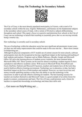 Essay On Technology In Secondary Schools
The City of Casey is the most densely populated municipality in Victoria, with a total of 16
secondary schools within the area. English, Mathematics, and Science are the fundamental subjects
in the secondary school course of study, with a variety of 50 elective subjects differentiating
throughout each school. This report s focus is to perceive and determine how schools in the City of
Casey can use technology to benefit their teaching to essentially prove that we are moving towards
being a smarter city.
How technology is currently used in secondary schools
The use of technology within the education sector has seen significant advancements in past years,
yet there are still many improvements that could be made in this area into the ... Show more content
on Helpwriting.net ...
Although the physical components of ICT models are of central concern for most schools, software
and programs must also be recognised as having a significant impact on the learning and teaching of
both students and teachers. Programs such as Maths Pathways, Moodle, Google and Microsoft
Office 365 aid in the learning process of students across Australia, the most common being
Microsoft Office 365. These systems can be used for almost everything a student requires to have
a productive and effective academic career. With access to Microsoft Word, PowerPoint and
Excel, OneNote, Outlook and Microsoft Classroom, teachers and students have all the tools they
need to build an effective learning environment. Technology use in education, to date, has had a
beneficial impact on the lives of both teachers and students. However, we must invest time and
money towards upskilling teachers so they have the ability to use the technology in the
classrooms in order to provide effective learning for students. The best learning resource for
teachers are teachers themselves and Microsoft Teams is a good example of an online forum for
people to connect, communicate and learn. The City of Casey could promote such a forum for
teachers to expand their knowledge on technology and share their skills with
... Get more on HelpWriting.net ...
 