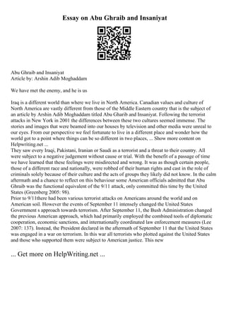 Essay on Abu Ghraib and Insaniyat
Abu Ghraib and Insaniyat
Article by: Arshin Adib Moghaddam
We have met the enemy, and he is us
Iraq is a different world than where we live in North America. Canadian values and culture of
North America are vastly different from those of the Middle Eastern country that is the subject of
an article by Arshin Adib Moghaddam titled Abu Gharib and Insaniyat. Following the terrorist
attacks in New York in 2001 the differences between these two cultures seemed immense. The
stories and images that were beamed into our houses by television and other media were unreal to
our eyes. From our perspective we feel fortunate to live in a different place and wonder how the
world got to a point where things can be so different in two places, ... Show more content on
Helpwriting.net ...
They saw every Iraqi, Pakistani, Iranian or Saudi as a terrorist and a threat to their country. All
were subject to a negative judgement without cause or trial. With the benefit of a passage of time
we have learned that these feelings were misdirected and wrong. It was as though certain people,
those of a different race and nationally, were robbed of their human rights and cast in the role of
criminals solely because of their culture and the acts of groups they likely did not know. In the calm
aftermath and a chance to reflect on this behaviour some American officials admitted that Abu
Ghraib was the functional equivalent of the 9/11 attack, only committed this time by the United
States (Greenberg 2005: 98).
Prior to 9/11there had been various terrorist attacks on Americans around the world and on
American soil. However the events of September 11 intensely changed the United States
Government s approach towards terrorism. After September 11, the Bush Administration changed
the previous American approach, which had primarily employed the combined tools of diplomatic
cooperation, economic sanctions, and internationally coordinated law enforcement measures (Lee
2007: 137). Instead, the President declared in the aftermath of September 11 that the United States
was engaged in a war on terrorism. In this war all terrorists who plotted against the United States
and those who supported them were subject to American justice. This new
... Get more on HelpWriting.net ...
 