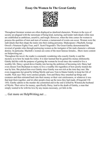 Essay On Women In The Great Gatsby
Throughout literature women are often displayed as idealized characters. Women in the eyes of
society are plagued with the stereotype of being kind, nurturing, and tender individuals while men
are established as ambitious, assertive, and tough. However, when the time comes for women to
possess the qualities of men and men of women, a turnaround of events can occur. Women were the
individuals that then shape the males into their ending personna. Shakespeare s Macbeth, George
Orwell s Nineteen Eighty Four, and F. Scott Fitzgerald s The Great Gatsby demonstrated the
reversal of gender roles through portraying women as the instigator of the male character s ultimate
demise. In particular, Macbeth s women are some of the most famous females... Show more content
on Helpwriting.net ...
Throughout the novel, the reader is constantly wondering who exactly Gatsby is and the
mystery as to how he made his riches. It is later learned that he gained his money dishonestly.
Gatsby did this with the purpose of gaining the woman he loved since she wanted to live a
wealthy life. Daisy s greed drove Gatsby into having the ambition of becoming rich. Daisy had
even chosen Tom Buchanan to marry to live a wealthy life regardless of how poorly treated she
was by him. She picked him over Gatsby since Gatsby was not rich at the time they met. She
even exaggerates her greed by killing Myrtle and uses Tom to blame Gatsby to keep her life of
wealth. Nick says They were careless people, Tom and Daisy they smashed up things and
creatures and then retreated back into their money or their vast carelessness, or whatever it was
that kept them together, and let other people clean up the mess they had made, (Fitzgerald 136
145). Gatsby admits to the murder she committed and in the end is killed by Winston,the husband
of Myrtle. Their strive for money, specifically Daisy, lead to the death of Gatsby, a man that
simply wanted to be with his love by any means necessary, yet fails in the
... Get more on HelpWriting.net ...
 