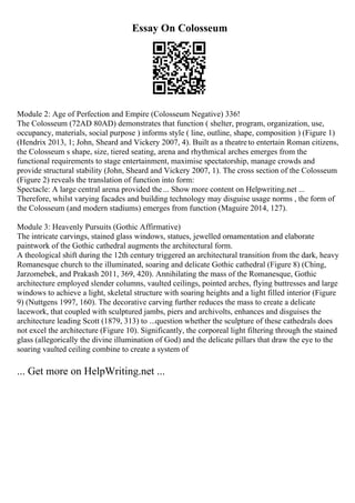 Essay On Colosseum
Module 2: Age of Perfection and Empire (Colosseum Negative) 336!
The Colosseum (72AD 80AD) demonstrates that function ( shelter, program, organization, use,
occupancy, materials, social purpose ) informs style ( line, outline, shape, composition ) (Figure 1)
(Hendrix 2013, 1; John, Sheard and Vickery 2007, 4). Built as a theatreto entertain Roman citizens,
the Colosseum s shape, size, tiered seating, arena and rhythmical arches emerges from the
functional requirements to stage entertainment, maximise spectatorship, manage crowds and
provide structural stability (John, Sheard and Vickery 2007, 1). The cross section of the Colosseum
(Figure 2) reveals the translation of function into form:
Spectacle: A large central arena provided the... Show more content on Helpwriting.net ...
Therefore, whilst varying facades and building technology may disguise usage norms , the form of
the Colosseum (and modern stadiums) emerges from function (Maguire 2014, 127).
Module 3: Heavenly Pursuits (Gothic Affirmative)
The intricate carvings, stained glass windows, statues, jewelled ornamentation and elaborate
paintwork of the Gothic cathedral augments the architectural form.
A theological shift during the 12th century triggered an architectural transition from the dark, heavy
Romanesque church to the illuminated, soaring and delicate Gothic cathedral (Figure 8) (Ching,
Jarzomebek, and Prakash 2011, 369, 420). Annihilating the mass of the Romanesque, Gothic
architecture employed slender columns, vaulted ceilings, pointed arches, flying buttresses and large
windows to achieve a light, skeletal structure with soaring heights and a light filled interior (Figure
9) (Nuttgens 1997, 160). The decorative carving further reduces the mass to create a delicate
lacework, that coupled with sculptured jambs, piers and archivolts, enhances and disguises the
architecture leading Scott (1879, 313) to ...question whether the sculpture of these cathedrals does
not excel the architecture (Figure 10). Significantly, the corporeal light filtering through the stained
glass (allegorically the divine illumination of God) and the delicate pillars that draw the eye to the
soaring vaulted ceiling combine to create a system of
... Get more on HelpWriting.net ...
 