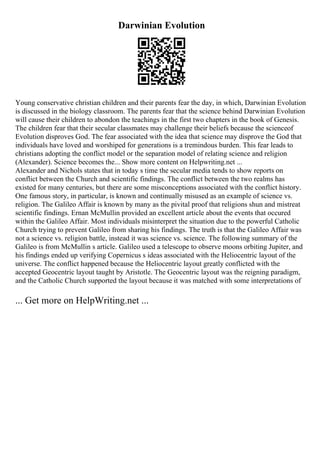 Darwinian Evolution
Young conservative christian children and their parents fear the day, in which, Darwinian Evolution
is discussed in the biology classroom. The parents fear that the science behind Darwinian Evolution
will cause their children to abondon the teachings in the first two chapters in the book of Genesis.
The children fear that their secular classmates may challenge their beliefs because the scienceof
Evolution disproves God. The fear associated with the idea that science may disprove the God that
individuals have loved and worshiped for generations is a tremindous burden. This fear leads to
christians adopting the conflict model or the separation model of relating science and religion
(Alexander). Science becomes the... Show more content on Helpwriting.net ...
Alexander and Nichols states that in today s time the secular media tends to show reports on
conflict between the Church and scientific findings. The conflict between the two realms has
existed for many centuries, but there are some misconceptions associated with the conflict history.
One famous story, in particular, is known and continually misused as an example of science vs.
religion. The Galileo Affair is known by many as the pivital proof that religions shun and mistreat
scientific findings. Ernan McMullin provided an excellent article about the events that occured
within the Galileo Affair. Most individuals misinterpret the situation due to the powerful Catholic
Church trying to prevent Galileo from sharing his findings. The truth is that the Galileo Affair was
not a science vs. religion battle, instead it was science vs. science. The following summary of the
Galileo is from McMullin s article. Galileo used a telescope to observe moons orbiting Jupiter, and
his findings ended up verifying Copernicus s ideas associated with the Heliocentric layout of the
universe. The conflict happened because the Heliocentric layout greatly conflicted with the
accepted Geocentric layout taught by Aristotle. The Geocentric layout was the reigning paradigm,
and the Catholic Church supported the layout because it was matched with some interpretations of
... Get more on HelpWriting.net ...
 