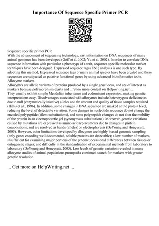 Importance Of Sequence Specific Primer PCR
Sequence specific primer PCR
With the advancement of sequencing technology, vast information on DNA sequences of many
animal genomes has been developed (Goff et al. 2002; Yu et al. 2002). In order to correlate DNA
sequence information with particular a phenotype of a trait, sequence specific molecular marker
techniques have been designed. Expressed sequence tags (EST) analysis is one such type. By
adopting this method, Expressed sequence tags of many animal species have been created and these
sequences are subjected as putative functional genes by using advanced bioinformatics tools.
Allozyme markers
Allozymes are allelic variants of proteins produced by a single gene locus, and are of interest as
markers because polymorphism exists and ... Show more content on Helpwriting.net ...
They usually exhibit simple Mendelian inheritance and codominant expression, making genetic
interpretations easy. Disadvantages associated with allozymes include heterozygote deficiencies
due to null (enzymatically inactive) alleles and the amount and quality of tissue samples required
(Hillis et al., 1996). In addition, some changes in DNA sequence are masked at the protein level,
reducing the level of detectable variation. Some changes in nucleotide sequence do not change the
encoded polypeptide (silent substitutions), and some polypeptide changes do not alter the mobility
of the protein in an electrophoretic gel (synonymous substitutions). Moreover, genetic variations
caused by mutations are expressed as amino acid replacements due to changes in protein
compositions, and are resolved as bands (alleles) on electrophoresis (DeYoung and Honeycutt,
2005). However, other limitations developed by allozymes are highly biased genomic sampling
(only genes encoding well documented, soluble proteins are detectable); a low number of markers,
insufficient for examining major portions of the genome; occasional differences between tissues or
ontogenetic stages; and difficulty in the standardization of experimental methods from laboratory to
laboratory (DeYoung and Honeycutt, 2005). Low levels of genetic variation revealed in many
allozyme studies of animal populations prompted a continued search for markers with greater
genetic resolution.
... Get more on HelpWriting.net ...
 