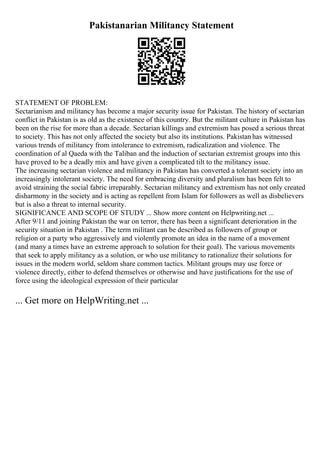 Pakistanarian Militancy Statement
STATEMENT OF PROBLEM:
Sectarianism and militancy has become a major security issue for Pakistan. The history of sectarian
conflict in Pakistan is as old as the existence of this country. But the militant culture in Pakistan has
been on the rise for more than a decade. Sectarian killings and extremism has posed a serious threat
to society. This has not only affected the society but also its institutions. Pakistan has witnessed
various trends of militancy from intolerance to extremism, radicalization and violence. The
coordination of al Qaeda with the Taliban and the induction of sectarian extremist groups into this
have proved to be a deadly mix and have given a complicated tilt to the militancy issue.
The increasing sectarian violence and militancy in Pakistan has converted a tolerant society into an
increasingly intolerant society. The need for embracing diversity and pluralism has been felt to
avoid straining the social fabric irreparably. Sectarian militancy and extremism has not only created
disharmony in the society and is acting as repellent from Islam for followers as well as disbelievers
but is also a threat to internal security.
SIGNIFICANCE AND SCOPE OF STUDY ... Show more content on Helpwriting.net ...
After 9/11 and joining Pakistan the war on terror, there has been a significant deterioration in the
security situation in Pakistan . The term militant can be described as followers of group or
religion or a party who aggressively and violently promote an idea in the name of a movement
(and many a times have an extreme approach to solution for their goal). The various movements
that seek to apply militancy as a solution, or who use militancy to rationalize their solutions for
issues in the modern world, seldom share common tactics. Militant groups may use force or
violence directly, either to defend themselves or otherwise and have justifications for the use of
force using the ideological expression of their particular
... Get more on HelpWriting.net ...
 