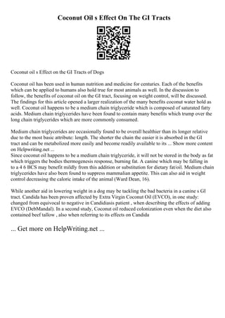 Coconut Oil s Effect On The GI Tracts
Coconut oil s Effect on the GI Tracts of Dogs
Coconut oil has been used in human nutrition and medicine for centuries. Each of the benefits
which can be applied to humans also hold true for most animals as well. In the discussion to
follow, the benefits of coconut oil on the GI tract, focusing on weight control, will be discussed.
The findings for this article opened a larger realization of the many benefits coconut water hold as
well. Coconut oil happens to be a medium chain triglyceride which is composed of saturated fatty
acids. Medium chain triglycerides have been found to contain many benefits which trump over the
long chain triglycerides which are more commonly consumed.
Medium chain triglycerides are occasionally found to be overall healthier than its longer relative
due to the most basic attribute: length. The shorter the chain the easier it is absorbed in the GI
tract and can be metabolized more easily and become readily available to its ... Show more content
on Helpwriting.net ...
Since coconut oil happens to be a medium chain triglyceride, it will not be stored in the body as fat
which triggers the bodies thermogenesis response, burning fat. A canine which may be falling in
to a 4 6 BCS may benefit mildly from this addition or substitution for dietary fat/oil. Medium chain
triglycerides have also been found to suppress mammalian appetite. This can also aid in weight
control decreasing the caloric intake of the animal (Ward Dean, 16).
While another aid in lowering weight in a dog may be tackling the bad bacteria in a canine s GI
tract. Candida has been proven affected by Extra Virgin Coconut Oil (EVCO), in one study:
changed from equivocal to negative in Candidiasis patient , when describing the effects of adding
EVCO (DebMandal). In a second study, Coconut oil reduced colonization even when the diet also
contained beef tallow , also when referring to its effects on Candida
... Get more on HelpWriting.net ...
 