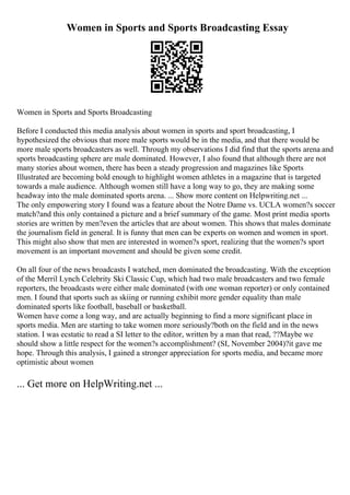 Women in Sports and Sports Broadcasting Essay
Women in Sports and Sports Broadcasting
Before I conducted this media analysis about women in sports and sport broadcasting, I
hypothesized the obvious that more male sports would be in the media, and that there would be
more male sports broadcasters as well. Through my observations I did find that the sports arena and
sports broadcasting sphere are male dominated. However, I also found that although there are not
many stories about women, there has been a steady progression and magazines like Sports
Illustrated are becoming bold enough to highlight women athletes in a magazine that is targeted
towards a male audience. Although women still have a long way to go, they are making some
headway into the male dominated sports arena. ... Show more content on Helpwriting.net ...
The only empowering story I found was a feature about the Notre Dame vs. UCLA women?s soccer
match?and this only contained a picture and a brief summary of the game. Most print media sports
stories are written by men?even the articles that are about women. This shows that males dominate
the journalism field in general. It is funny that men can be experts on women and women in sport.
This might also show that men are interested in women?s sport, realizing that the women?s sport
movement is an important movement and should be given some credit.
On all four of the news broadcasts I watched, men dominated the broadcasting. With the exception
of the Merril Lynch Celebrity Ski Classic Cup, which had two male broadcasters and two female
reporters, the broadcasts were either male dominated (with one woman reporter) or only contained
men. I found that sports such as skiing or running exhibit more gender equality than male
dominated sports like football, baseball or basketball.
Women have come a long way, and are actually beginning to find a more significant place in
sports media. Men are starting to take women more seriously?both on the field and in the news
station. I was ecstatic to read a SI letter to the editor, written by a man that read, ??Maybe we
should show a little respect for the women?s accomplishment? (SI, November 2004)?it gave me
hope. Through this analysis, I gained a stronger appreciation for sports media, and became more
optimistic about women
... Get more on HelpWriting.net ...
 