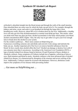 Synthesis Of Alcohol Lab Report
a)Alcohol is absorbed straight into the blood stream and through the walls of the small intestine.
Once absorbed there are some ways by which the body can get rid of it. For example, through the
kidneys and urine, sweat, and some is even breathed out through the lungs (this is how
breathalyzers work). However, about 90% of it is broken down by the liver. Additionally, a healthy
liver will only get rid of the alcoholcontained in a normal sized drink per hour. This means, when
you drink more than one glass per hour, alcohol accumulates in the body which pushes your blood
alcohol concentration (BAC) higher. Also, the only way to get sober is to give your liver enough
time to break down the alcohol in your system.
For the oxidative pathways ... Show more content on Helpwriting.net ...
It processes everything someone eats and drinks and converts it into energy and nutrients the
body can use. Another important job of the liver is to remove harmful substances from the
blood. So how exactly does alcohol affect the liver? Alcohol can damage or destroy liver cells if
you consume more than it can process. According to the American Liver Foundation (2015), a
type of alcohol related liver disease found in between 10 and 20 percent of heavy drinkers is
Alcoholic cirrhosis. Some symptoms of Cirrhosis include loss of appetite, yellowing of skin or
eyes, fluid retention and blood in stools. Alcoholic cirrhosis is the most advanced type of alcohol
related liver disease. It is characterized by disruption of the structure and severe scarring of the
liver. Additionally, Cirrhosis cannot be reversed with abstinence. However, abstinence could
improve the symptoms of liver disease while preventing further
... Get more on HelpWriting.net ...
 