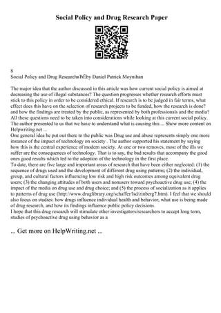 Social Policy and Drug Research Paper
8
Social Policy and Drug ResearchвЂЁby Daniel Patrick Moynihan
The major idea that the author discussed in this article was how current social policy is aimed at
decreasing the use of illegal substances? The question progresses whether research efforts must
stick to this policy in order to be considered ethical. If research is to be judged in fair terms, what
effect does this have on the selection of research projects to be funded, how the research is done?
and how the findings are treated by the public, as represented by both professionals and the media?
All these questions need to be taken into considerations while looking at this current social policy.
The author presented to us that we have to understand what is causing this ... Show more content on
Helpwriting.net ...
One general idea he put out there to the public was Drug use and abuse represents simply one more
instance of the impact of technology on society . The author supported his statement by saying
how this is the central experience of modern society. At one or two removes, most of the ills we
suffer are the consequences of technology. That is to say, the bad results that accompany the good
ones good results which led to the adoption of the technology in the first place.
To date, there are five large and important areas of research that have been either neglected: (1) the
sequence of drugs used and the development of different drug using patterns; (2) the individual,
group, and cultural factors influencing low risk and high risk outcomes among equivalent drug
users; (3) the changing attitudes of both users and nonusers toward psychoactive drug use; (4) the
impact of the media on drug use and drug choice; and (5) the process of socialization as it applies
to patterns of drug use (http://www.druglibrary.org/schaffer/lsd/zinberg7.htm). I feel that we should
also focus on studies: how drugs influence individual health and behavior, what use is being made
of drug research, and how its findings influence public policy decisions.
I hope that this drug research will stimulate other investigators/researchers to accept long term,
studies of psychoactive drug using behavior as a
... Get more on HelpWriting.net ...
 