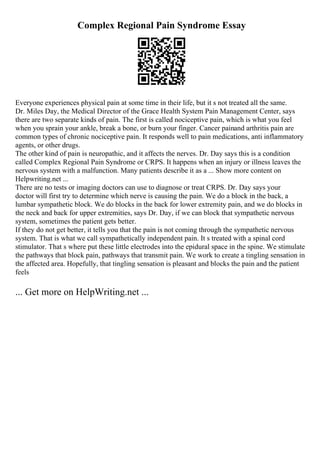 Complex Regional Pain Syndrome Essay
Everyone experiences physical pain at some time in their life, but it s not treated all the same.
Dr. Miles Day, the Medical Director of the Grace Health System Pain Management Center, says
there are two separate kinds of pain. The first is called nociceptive pain, which is what you feel
when you sprain your ankle, break a bone, or burn your finger. Cancer painand arthritis pain are
common types of chronic nociceptive pain. It responds well to pain medications, anti inflammatory
agents, or other drugs.
The other kind of pain is neuropathic, and it affects the nerves. Dr. Day says this is a condition
called Complex Regional Pain Syndrome or CRPS. It happens when an injury or illness leaves the
nervous system with a malfunction. Many patients describe it as a ... Show more content on
Helpwriting.net ...
There are no tests or imaging doctors can use to diagnose or treat CRPS. Dr. Day says your
doctor will first try to determine which nerve is causing the pain. We do a block in the back, a
lumbar sympathetic block. We do blocks in the back for lower extremity pain, and we do blocks in
the neck and back for upper extremities, says Dr. Day, if we can block that sympathetic nervous
system, sometimes the patient gets better.
If they do not get better, it tells you that the pain is not coming through the sympathetic nervous
system. That is what we call sympathetically independent pain. It s treated with a spinal cord
stimulator. That s where put these little electrodes into the epidural space in the spine. We stimulate
the pathways that block pain, pathways that transmit pain. We work to create a tingling sensation in
the affected area. Hopefully, that tingling sensation is pleasant and blocks the pain and the patient
feels
... Get more on HelpWriting.net ...
 