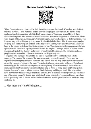 Roman Road Christianity Essay
When Constantine was converted he had favoritism towards the church. Churches were built at
the state expense. There were lots and lot of wars and plagues that went on. So people were
ready and easily to accept an afterlife. Paul was a citizen of Rome and he could travel there
without the expense. The roman roads were better and weren t as dangerous as other roads. There
were threats of thieves and murderers. Christianitycame in when Romewas at its lowest point. The
Romans only believed in one god anyways. So that kinda helped too. The Romans were good at
obeying laws and having lots of them and it helped too. So they were easy to convert. Jesus was
born in the roman period and died in the roman period. Then in the second roman period, the holy
spirit came in. There was a poor pandemic across the empire. The huge import of slaves almost
immediately put all the farmers and owners of small out of businesses. The population of poor
people was an immediate... Show more content on Helpwriting.net ...
The goth s who were just defeated by his armies regained control and the Roman s felt it
severely. The roles of the power of the west were pretty reversed instantly. There was no
organization among the armies of Justinian. The church was the only one who was able to slow
down the vacuum of power in the west. The catholic church was a major influence. The church
eventually got the same amount of power at the beginning of the renaissance. There were so
many reasons the Christianity was spread but as long as Jesus is being heard and being spoken
into the hearts of people is all that matters. God obviously had his part in all this. It wouldn t
have happened without God s go ahead and consent. But us humans working with God can make
one of the most powerful forces. You might think some polotical of econimical issues have been
solves greatly by luck is dumb. It was obvioiusly God so he can spread his world and have more
souls into his
... Get more on HelpWriting.net ...
 