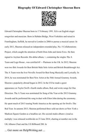 Biography Of Edward Christopher Sheeran Born
Edward Christopher Sheeran born in 17 February 1991. Ed is an English singer
songwriter and musician. Born in Hebden Bridge, West Yorkshire and raised in
Framlingham, Suffolk, he moved to London in 2008 to pursue a musical career. In
early 2011, Sheeran released an independent extended play, No. 5 Collaborations
Project, which caught the attention of both Elton John and Jamie Foxx. He then
signed to Asylum Records. His debut album, +, containing the singles The A
Team and Lego House , was certified 6Г— Platinum in the UK. In 2012, Sheeran
won two Brit Awards for Best British Male Solo Artist and British Breakthrough Act.
The A Team won the Ivor Novello Award for Best Song Musically and Lyrically. In
2014, he was nominated for Best New Artist at the 56th Annual Grammy Awards.
Sheeran s popularity abroad began in 2012. In the US he made a guest
appearance on Taylor Swift s fourth studio album, Red, and wrote songs for One
Direction. The A Team was nominated for Song of the Year at the 2013 Grammy
Awards and he performed the song in duet with Elton John during the ceremony.
He spent much of 2013 touring North America as the opening act for Swift s The
Red Tour. In autumn 2013, Sheeran performed three sold out shows at New York s
Madison Square Garden as a headline act. His second studio album x (read as
multiply ) was released worldwide on 23 June 2014, charting at number one in the
UK Albums Chart and the US Billboard 200. In
... Get more on HelpWriting.net ...
 