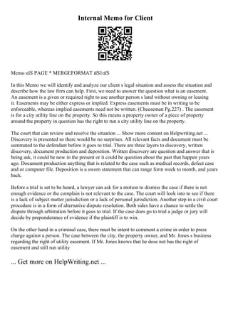 Internal Memo for Client
Memo пїЅ PAGE * MERGEFORMAT п
їЅ1пїЅ
In this Memo we will identify and analyze our client s legal situation and assess the situation and
describe how the law firm can help. First, we need to answer the question what is an easement.
An easement is a given or required right to use another person s land without owning or leasing
it. Easements may be either express or implied. Express easements must be in writing to be
enforceable, whereas implied easements need not be written. (Cheeseman Pg.227) . The easement
is for a city utility line on the property. So this means a property owner of a piece of property
around the property in question has the right to run a city utility line on the property.
The court that can review and resolve the situation ... Show more content on Helpwriting.net ...
Discovery is presented so there would be no surprises. All relevant facts and document must be
summated to the defendant before it goes to trial. There are three layers to discovery, written
discovery, document production and deposition. Written discovery are question and answer that is
being ask, it could be now in the present or it could be question about the past that happen years
ago. Document production anything that is related to the case such as medical records, defect case
and or computer file. Deposition is a sworn statement that can range form week to month, and years
back.
Before a trial is set to be heard, a lawyer can ask for a motion to dismiss the case if there is not
enough evidence or the complain is not relevant to the case. The court will look into to see if there
is a lack of subject matter jurisdiction or a lack of personal jurisdiction. Another step in a civil court
procedure is in a form of alternative dispute resolution. Both sides have a chance to settle the
dispute through arbitration before it goes to trial. If the case does go to trial a judge or jury will
decide by preponderance of evidence if the plaintiff is to win.
On the other hand in a criminal case, there must be intent to comment a crime in order to press
charge against a person. The case between the city, the property owner, and Mr. Jones s business
regarding the right of utility easement. If Mr. Jones knows that he dose not has the right of
easement and still run utility
... Get more on HelpWriting.net ...
 