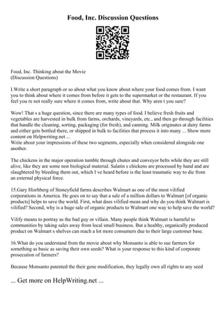 Food, Inc. Discussion Questions
Food, Inc. Thinking about the Movie
(Discussion Questions)
I.Write a short paragraph or so about what you know about where your food comes from. I want
you to think about where it comes from before it gets to the supermarket or the restaurant. If you
feel you re not really sure where it comes from, write about that. Why aren t you sure?
Wow! That s a huge question, since there are many types of food. I believe fresh fruits and
vegetables are harvested in bulk from farms, orchards, vineyards, etc., and then go through facilities
that handle the cleaning, sorting, packaging (for fresh), and canning. Milk originates at dairy farms
and either gets bottled there, or shipped in bulk to facilities that process it into many ... Show more
content on Helpwriting.net ...
Write about your impressions of these two segments, especially when considered alongside one
another.
The chickens in the major operation tumble through chutes and conveyor belts while they are still
alive, like they are some non biological material. Salatin s chickens are processed by hand and are
slaughtered by bleeding them out, which I ve heard before is the least traumatic way to die from
an external physical force.
15.Gary Hisrhberg of Stoneyfield farms describes Walmart as one of the most vilified
corporations in America. He goes on to say that a sale of a million dollars to Walmart [of organic
products] helps to save the world. First, what does vilified mean and why do you think Walmart is
vilified? Second, why is a huge sale of organic products to Walmart one way to help save the world?
Vilify means to portray as the bad guy or villain. Many people think Walmart is harmful to
communities by taking sales away from local small business. But a healthy, organically produced
product on Walmart s shelves can reach a lot more consumers due to their large customer base.
16.What do you understand from the movie about why Monsanto is able to sue farmers for
something as basic as saving their own seeds? What is your response to this kind of corporate
prosecution of farmers?
Because Monsanto patented the their gene modification, they legally own all rights to any seed
... Get more on HelpWriting.net ...
 