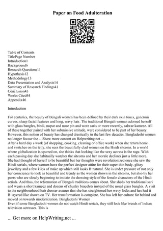 Paper on Food Adulteration
Table of Contents
TitlePage Number
Introduction1
Background6
Research Questions11
Hypothesis12
Methodology13
Data Presentation and Analysis14
Summary of Research Findings41
Conclusion43
Works Cited44
Appendix46
Introduction
For centuries, the beauty of Bengali women has been defined by their dark skin tones, generous
curves, sharp facial features and long, wavy hair. The traditional Bengali woman adorned herself
with glass bangles, bindi, nupur and nose pin and wore saris or more recently, salwar kameez. All
of these together paired with her submissive attitude, were considered to be part of her beauty.
However, this notion of beauty has changed drastically in the last few decades. Bangladeshi women
no longer favour the ... Show more content on Helpwriting.net ...
After a hard day s work (of shopping, cooking, cleaning or office work) when she return home
and switches on the telly, she sees the beautifully clad women on the Hindi sitcoms. In a world
where globalization is spurred on, she thinks that looking like the sexy actress is the rage. With
each passing day she habitually watches the sitcoms and her morale declines just a little more.
She had thought of herself to be beautiful but her thoughts were revolutionized once she saw the
Hindi serials, where women have the perfect designer attire for their super thin body, glitzy
jewellery and a few kilos of make up which still looks В‘natural. She is under pressure of not only
her conscience to look as beautiful and trendy as the women shown in the sitcoms, but also by her
peers who are slowly beginning to imitate the dressing style of the female characters of the Hindi
serials. And thus, the reformation of Bengali traditions comes about. She sheds her traditional sari
and wears a short kameez and dozens of chunky bracelets instead of the usual glass bangles. A visit
to the neighbourhood hair dresser assures that she has straightened her wavy locks and has had it
В‘layered like shown on TV. Her transformation is complete. She has left her culture far behind and
moved on towards modernization. Bangladeshi Women
Even if some Bangladeshi women do not watch Hindi serials, they still look like breeds of Indian
television actresses. This is
... Get more on HelpWriting.net ...
 