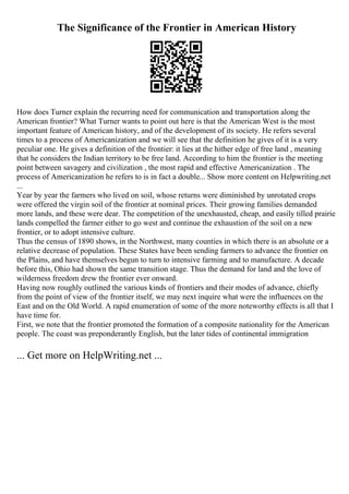 The Significance of the Frontier in American History
How does Turner explain the recurring need for communication and transportation along the
American frontier? What Turner wants to point out here is that the American West is the most
important feature of American history, and of the development of its society. He refers several
times to a process of Americanization and we will see that the definition he gives of it is a very
peculiar one. He gives a definition of the frontier: it lies at the hither edge of free land , meaning
that he considers the Indian territory to be free land. According to him the frontier is the meeting
point between savagery and civilization , the most rapid and effective Americanization . The
process of Americanization he refers to is in fact a double... Show more content on Helpwriting.net
...
Year by year the farmers who lived on soil, whose returns were diminished by unrotated crops
were offered the virgin soil of the frontier at nominal prices. Their growing families demanded
more lands, and these were dear. The competition of the unexhausted, cheap, and easily tilled prairie
lands compelled the farmer either to go west and continue the exhaustion of the soil on a new
frontier, or to adopt intensive culture.
Thus the census of 1890 shows, in the Northwest, many counties in which there is an absolute or a
relative decrease of population. These States have been sending farmers to advance the frontier on
the Plains, and have themselves begun to turn to intensive farming and to manufacture. A decade
before this, Ohio had shown the same transition stage. Thus the demand for land and the love of
wilderness freedom drew the frontier ever onward.
Having now roughly outlined the various kinds of frontiers and their modes of advance, chiefly
from the point of view of the frontier itself, we may next inquire what were the influences on the
East and on the Old World. A rapid enumeration of some of the more noteworthy effects is all that I
have time for.
First, we note that the frontier promoted the formation of a composite nationality for the American
people. The coast was preponderantly English, but the later tides of continental immigration
... Get more on HelpWriting.net ...
 
