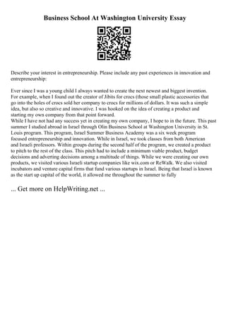 Business School At Washington University Essay
Describe your interest in entrepreneurship. Please include any past experiences in innovation and
entrepreneurship:
Ever since I was a young child I always wanted to create the next newest and biggest invention.
For example, when I found out the creator of Jibits for crocs (those small plastic accessories that
go into the holes of crocs sold her company to crocs for millions of dollars. It was such a simple
idea, but also so creative and innovative. I was hooked on the idea of creating a product and
starting my own company from that point forward.
While I have not had any success yet in creating my own company, I hope to in the future. This past
summer I studied abroad in Israel through Olin Business School at Washington University in St.
Louis program. This program, Israel Summer Business Academy was a six week program
focused entrepreneurship and innovation. While in Israel, we took classes from both American
and Israeli professors. Within groups during the second half of the program, we created a product
to pitch to the rest of the class. This pitch had to include a minimum viable product, budget
decisions and adverting decisions among a multitude of things. While we were creating our own
products, we visited various Israeli startup companies like wix.com or ReWalk. We also visited
incubators and venture capital firms that fund various startups in Israel. Being that Israel is known
as the start up capital of the world, it allowed me throughout the summer to fully
... Get more on HelpWriting.net ...
 