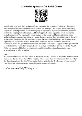 A Marxist Approach On Social Classes
stratification is brought forth by Domhoff and it supports the idea that social classes themselves
have hierarchical layers determined status, power, and prestige. The critiques would most likely
support the idea of pluralism and that each group is represented in political institutions, but that s
just not the case in practical manners. A Marxist approach would argue that power is never not
socially organized. The reason why power matters is that power by Marxist definition, is the
ability to force someone to complete any action that goes against their best wishes and/or free will.
Marx would also argue that the state is not neutral, like the pluralists believe, but rather the state
represents the elite s class interest. Marx would also argue that the elitist seek to preserve
themselves within the governmental structure. Basically, Marx doesn t support that the government
is neutral and that pluralist are correct. His theories align with the Power Elite Theory by Wright
Mills, but Marx would follow up solutions to wealth inequality with a change in the state s
systematic role or roles in society.
Part 2
5) Describe and outline the class nature of American society. Describe to the reader the three major
classes and the one minor class. Make sure you define social class in your answer. How and when
did these three classes develop? What are the factors related to the development of class politics?
How important are ethnicity and gender in comparison social class in
... Get more on HelpWriting.net ...
 