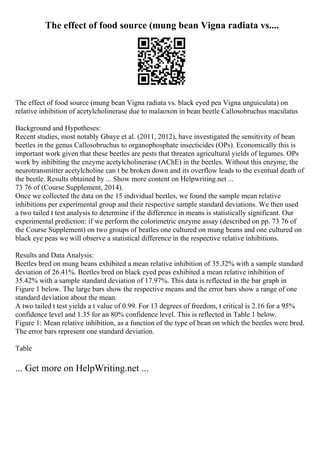 The effect of food source (mung bean Vigna radiata vs....
The effect of food source (mung bean Vigna radiata vs. black eyed pea Vigna unguiculata) on
relative inhibition of acetylcholinerase due to malaoxon in bean beetle Callosobruchus maculatus
Background and Hypotheses:
Recent studies, most notably Gbaye et al. (2011, 2012), have investigated the sensitivity of bean
beetles in the genus Callosobruchus to organophosphate insecticides (OPs). Economically this is
important work given that these beetles are pests that threaten agricultural yields of legumes. OPs
work by inhibiting the enzyme acetylcholinerase (AChE) in the beetles. Without this enzyme, the
neurotransmitter acetylcholine can t be broken down and its overflow leads to the eventual death of
the beetle. Results obtained by ... Show more content on Helpwriting.net ...
73 76 of (Course Supplement, 2014).
Once we collected the data on the 15 individual beetles, we found the sample mean relative
inhibitions per experimental group and their respective sample standard deviations. We then used
a two tailed t test analysis to determine if the difference in means is statistically significant. Our
experimental prediction: if we perform the colorimetric enzyme assay (described on pp. 73 76 of
the Course Supplement) on two groups of beatles one cultured on mung beans and one cultured on
black eye peas we will observe a statistical difference in the respective relative inhibitions.
Results and Data Analysis:
Beetles bred on mung beans exhibited a mean relative inhibition of 35.32% with a sample standard
deviation of 26.41%. Beetles bred on black eyed peas exhibited a mean relative inhibition of
35.42% with a sample standard deviation of 17.97%. This data is reflected in the bar graph in
Figure 1 below. The large bars show the respective means and the error bars show a range of one
standard deviation about the mean.
A two tailed t test yields a t value of 0.99. For 13 degrees of freedom, t critical is 2.16 for a 95%
confidence level and 1.35 for an 80% confidence level. This is reflected in Table 1 below.
Figure 1: Mean relative inhibition, as a function of the type of bean on which the beetles were bred.
The error bars represent one standard deviation.
Table
... Get more on HelpWriting.net ...
 