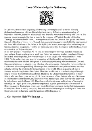 Loss Of Knowledge In Orthodoxy
In Orthodoxy the question of gaining or obtaining knowledge is quite different from any
philosophical system or religion. Knowledge isn t merely defined as an understanding of
theoretical concepts, but rather it is founded on a deep and personal relationship with God. In this
mystery gnosis is revealed by God to man. In the prologue of Vladimir Lossky s Orthodox
Theology an Introduction he states, ...among the ascetics of the Christian East gnosis constitutes
the peak of the life of prayer (13). Through this encounter in prayer we are led to the incarnation of
the Word which leads us to the Father in the Spirit (13). At this point mysticism and theological
teaching becomes inseparable. The two are necessary for no true theological understanding... Show
more content on Helpwriting.net ...
In his first epistle St John states, As for you, the anointing you received from him remains in
you, and you do not need anyone to teach you. But as his anointing teaches you about all things
and as that anointing is real, not counterfeit just as it has taught you, remain in him. (1 John
2:20). At the surface this may seem to be negating all theological thought or deeming it
unnecessary for the Christian. This gnosis is experienced personally between man and God and
the personal presence is alive in every Christian who seeks such a relationship. However, there is
a difference between experiencing this thought in a contemplative and personal matter and then
actually uttering the mysteries for the edification of the world. This is a specific gift that is
founded upon the inspiration of the Spirit. There is a need for us to explain theological thought
simply because it is for the healing of man. Therefore the Church takes the examples of many
fathers who have been given such a gift. St. James warns us of this fact when he says, Not many
of you should become teachers, my fellow believers, because you know that we who teach will
be judged more strictly (James 3:1). Therefore, while the utterance and teaching of theological
teachings isn t a gift given to all, the inner experience is given generously to all who desire it.
However, even in this teaching it isn t only limited to those who teach, but the Spirit gives grace
to those who listen as well (Lossky 18). For what use would theological teaching be if there aren t
those who desire to hear and learn the teachings of God revealed to
... Get more on HelpWriting.net ...
 