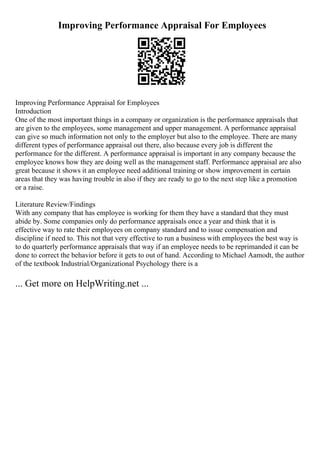 Improving Performance Appraisal For Employees
Improving Performance Appraisal for Employees
Introduction
One of the most important things in a company or organization is the performance appraisals that
are given to the employees, some management and upper management. A performance appraisal
can give so much information not only to the employer but also to the employee. There are many
different types of performance appraisal out there, also because every job is different the
performance for the different. A performance appraisal is important in any company because the
employee knows how they are doing well as the management staff. Performance appraisal are also
great because it shows it an employee need additional training or show improvement in certain
areas that they was having trouble in also if they are ready to go to the next step like a promotion
or a raise.
Literature Review/Findings
With any company that has employee is working for them they have a standard that they must
abide by. Some companies only do performance appraisals once a year and think that it is
effective way to rate their employees on company standard and to issue compensation and
discipline if need to. This not that very effective to run a business with employees the best way is
to do quarterly performance appraisals that way if an employee needs to be reprimanded it can be
done to correct the behavior before it gets to out of hand. According to Michael Aamodt, the author
of the textbook Industrial/Organizational Psychology there is a
... Get more on HelpWriting.net ...
 