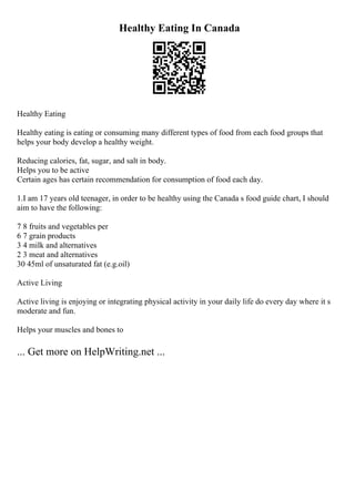 Healthy Eating In Canada
Healthy Eating
Healthy eating is eating or consuming many different types of food from each food groups that
helps your body develop a healthy weight.
Reducing calories, fat, sugar, and salt in body.
Helps you to be active
Certain ages has certain recommendation for consumption of food each day.
1.I am 17 years old teenager, in order to be healthy using the Canada s food guide chart, I should
aim to have the following:
7 8 fruits and vegetables per
6 7 grain products
3 4 milk and alternatives
2 3 meat and alternatives
30 45ml of unsaturated fat (e.g.oil)
Active Living
Active living is enjoying or integrating physical activity in your daily life do every day where it s
moderate and fun.
Helps your muscles and bones to
... Get more on HelpWriting.net ...
 