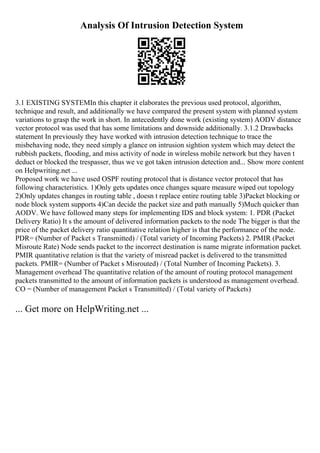 Analysis Of Intrusion Detection System
3.1 EXISTING SYSTEMIn this chapter it elaborates the previous used protocol, algorithm,
technique and result, and additionally we have compared the present system with planned system
variations to grasp the work in short. In antecedently done work (existing system) AODV distance
vector protocol was used that has some limitations and downside additionally. 3.1.2 Drawbacks
statement In previously they have worked with intrusion detection technique to trace the
misbehaving node, they need simply a glance on intrusion sightion system which may detect the
rubbish packets, flooding, and miss activity of node in wireless mobile network but they haven t
deduct or blocked the trespasser, thus we ve got taken intrusion detection and... Show more content
on Helpwriting.net ...
Proposed work we have used OSPF routing protocol that is distance vector protocol that has
following characteristics. 1)Only gets updates once changes square measure wiped out topology
2)Only updates changes in routing table , doesn t replace entire routing table 3)Packet blocking or
node block system supports 4)Can decide the packet size and path manually 5)Much quicker than
AODV. We have followed many steps for implementing IDS and block system: 1. PDR (Packet
Delivery Ratio) It s the amount of delivered information packets to the node The bigger is that the
price of the packet delivery ratio quantitative relation higher is that the performance of the node.
PDR= (Number of Packet s Transmitted) / (Total variety of Incoming Packets) 2. PMIR (Packet
Misroute Rate) Node sends packet to the incorrect destination is name migrate information packet.
PMIR quantitative relation is that the variety of misread packet is delivered to the transmitted
packets. PMIR= (Number of Packet s Misrouted) / (Total Number of Incoming Packets). 3.
Management overhead The quantitative relation of the amount of routing protocol management
packets transmitted to the amount of information packets is understood as management overhead.
CO = (Number of management Packet s Transmitted) / (Total variety of Packets)
... Get more on HelpWriting.net ...
 
