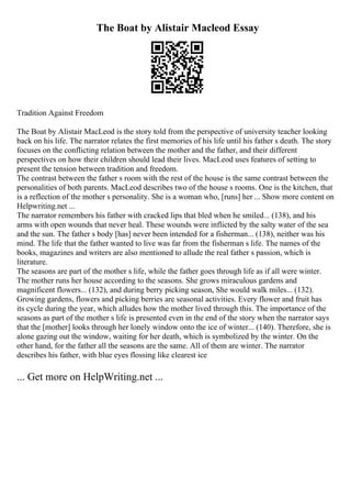 The Boat by Alistair Macleod Essay
Tradition Against Freedom
The Boat by Alistair MacLeod is the story told from the perspective of university teacher looking
back on his life. The narrator relates the first memories of his life until his father s death. The story
focuses on the conflicting relation between the mother and the father, and their different
perspectives on how their children should lead their lives. MacLeod uses features of setting to
present the tension between tradition and freedom.
The contrast between the father s room with the rest of the house is the same contrast between the
personalities of both parents. MacLeod describes two of the house s rooms. One is the kitchen, that
is a reflection of the mother s personality. She is a woman who, [runs] her ... Show more content on
Helpwriting.net ...
The narrator remembers his father with cracked lips that bled when he smiled... (138), and his
arms with open wounds that never heal. These wounds were inflicted by the salty water of the sea
and the sun. The father s body [has] never been intended for a fisherman... (138), neither was his
mind. The life that the father wanted to live was far from the fisherman s life. The names of the
books, magazines and writers are also mentioned to allude the real father s passion, which is
literature.
The seasons are part of the mother s life, while the father goes through life as if all were winter.
The mother runs her house according to the seasons. She grows miraculous gardens and
magnificent flowers... (132), and during berry picking season, She would walk miles... (132).
Growing gardens, flowers and picking berries are seasonal activities. Every flower and fruit has
its cycle during the year, which alludes how the mother lived through this. The importance of the
seasons as part of the mother s life is presented even in the end of the story when the narrator says
that the [mother] looks through her lonely window onto the ice of winter... (140). Therefore, she is
alone gazing out the window, waiting for her death, which is symbolized by the winter. On the
other hand, for the father all the seasons are the same. All of them are winter. The narrator
describes his father, with blue eyes flossing like clearest ice
... Get more on HelpWriting.net ...
 