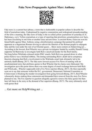 Fake News Propaganda Against Marc Anthony
Fake news is a current buzz phrase, a term that is fashionable in popular culture to describe the
field of journalism today. Underpinned by negative connotations and widespread misunderstanding
of the term s meaning, the fake news of today is the so called yellow journalism of yesterday (U.S.
Diplomacy, n.d.). Yellow journalism, or a type of reporting that prioritizes sensationalism over facts,
has been circulating in one form or another since ancient times: in ancient Rome, Octavion won his
famed battle against Marc Anthony using a disinformation campaign that painted his political
opponent as a degenerate Roman striving to subvert the liberties of the Roman people to subjugate
Italy and the west under the rule of an Oriental queen ... Show more content on Helpwriting.net ...
According to the lawsuit, Rod Wheeler was a private investigator funded by wealthy Donald Trump
supporter Ed Butowsky to investigate Seth Rich s unsolved murder for the Rich family.
Not long before Wikileaks released stolen DNC emails, Seth Rich was gunned down in what
police believe was a botched robbery. The timing surrounding Rich s death led to conspiracy
theorists charging that Rich s involvement in the Wikileaks email leak ultimately led to his
untimely death (Bump, 2017). The fake news lawsuit accuses Fox News of running with an
unsubstantiated story that attributes quotes to Rod Wheeler that he claims were fabricated: My
investigation up to this point shows there was some degree of email exchange between Seth Rich
and WikiLeaks , Wheeler supposedly told a Fox News reporter (Bump, 2017). He then reportedly
went on to say that someone within the D.C. government, Democratic National Committee or
Clinton team is blocking the murder investigation from going forward (Bump, 2017). Rod Wheeler
vehemently denies making these statements and demanded their removal from the story Fox News
planned to run. The Fox reporter in question allegedly agreed to remove the false quotes but then
later left them in the story at the demand of her superiors (Bump, 2017). The story ultimately aired
with quotes Rod
... Get more on HelpWriting.net ...
 