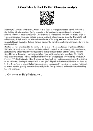 A Good Man Is Hard To Find Character Analysis
Flannery O Connor s short story A Good Man is Hard to Find gives readers a front row seat to
the chilling tale of a southern family s murder at the hands of an escaped convict who calls
himself The Misfit and his associates. On their way to Florida for a vacation, the family stops to
visit an abandoned house and ends up in a car accident, where they are found by The Misfit, and
subsequently killed. While the murder is the climax of the story, O Connor writes a cast of
uniquely flawed characters that are the true focus of the narrative; each character adds a layer to the
convoluted tale.
Readers are first introduced to the family at the center of the story, headed by patriarch Bailey.
Bailey is, the audience soon learns, stubborn and self centered, above all things. His mother (the
grandmother) futilely tries to convince him to change the destination of their family vacation
from Florida to Tennessee, but he ignores her. Even as his mother tells him about The Misfit,
who is headed toward Florida, he remains bent over the orange sports section of the Journal (O
Connor 137). Bailey is not a likeable character; from both his reactions to events and descriptions
of his character, one might imagine him to be a gruff, imperialistic man who believes his word to
be law. He refuses to acknowledge the grandmother s concerns by ignoring her outright (although,
to be fair, readers quickly learn that everybody in the family seems to be in the habit of brushing
her off), and takes
... Get more on HelpWriting.net ...
 