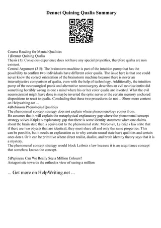 Dennet Quining Qualia Summary
Course Reading for Mental Qualities
1)Dennet Quining Qualia
Thesis (1): Conscious experience does not have any special properties, therefore qualia are non
existent.
Central Argument (3 5): The brainstorm machine is part of the intuition pump that has the
possibility to confirm two individuals have different color qualia. The issue here is that one could
never know the correct orientation of the brainstorm machine because there is never an
intersubjective comparison of qualia, even with the help of technology. Additionally, the intuition
pump of the neurosurgical prank and alternative neurosurgery describes an evil neuroscientist did
something horribly wrong in one s mind where his or her color qualia are inverted. What the evil
neuroscientist might have done is maybe inverted the optic nerve or the certain memory anchored
dispositions to react to qualia. Concluding that these two procedures do not ... Show more content
on Helpwriting.net ...
4)Robinson Phenomenal Qualities
The phenomenal concept strategy does not explain where phenomenology comes from.
He assumes that it will explain the metaphysical explanatory gap where the phenomenal concept
strategy solves Kripke s explanatory gap that there is some identity statement when one claims
about the brain state that is equivalent to the phenomenal state. Moreover, Leibniz s law state that
if there are two objects that are identical, they must share all and only the same properties. This
can be possible, but it needs an explanation as to why certain neural state have qualities and certain
ones don t. Or it can be primitive where direct realist, dualist, and broth identity theory says that it is
a mystery.
The phenomenal concept strategy would block Leibniz s law because it is an acquittance concept
that somehow knows the concept.
5)Papineau Can We Really See a Million Colours?
Antagonistic towards the orthodox view of seeing a million
... Get more on HelpWriting.net ...
 